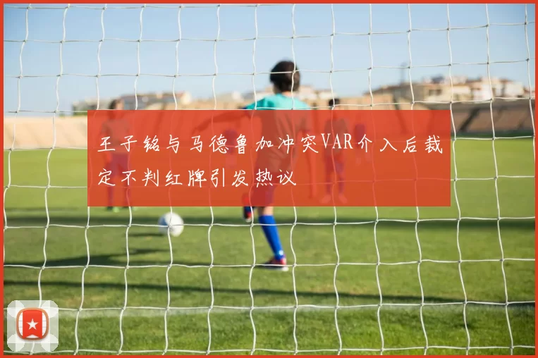 王子铭与马德鲁加冲突VAR介入后裁定不判红牌引发热议