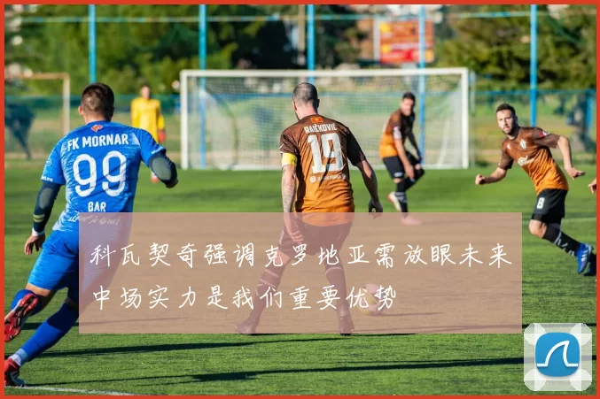 科瓦契奇强调克罗地亚需放眼未来中场实力是我们重要优势