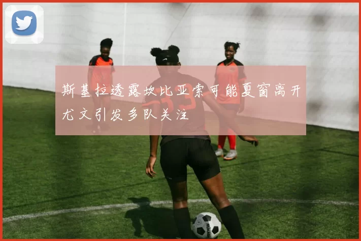斯基拉透露坎比亚索可能夏窗离开尤文引发多队关注