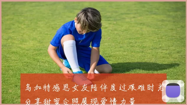 乌加特感恩女友陪伴度过艰难时光分享甜蜜合照展现爱情力量