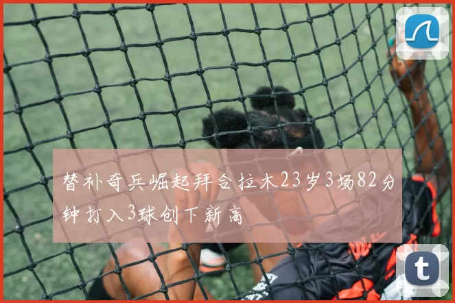 替补奇兵崛起拜合拉木23岁3场82分钟打入3球创下新高