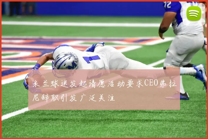 米兰球迷发起请愿活动要求CEO弗拉尼辞职引发广泛关注