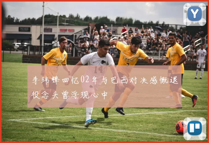 李玮锋回忆02年与巴西对决感慨退役念头曾浮现心中
