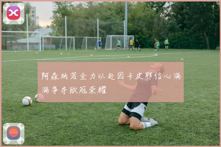 阿森纳若全力以赴因卡皮耶信心满满争夺欧冠荣耀