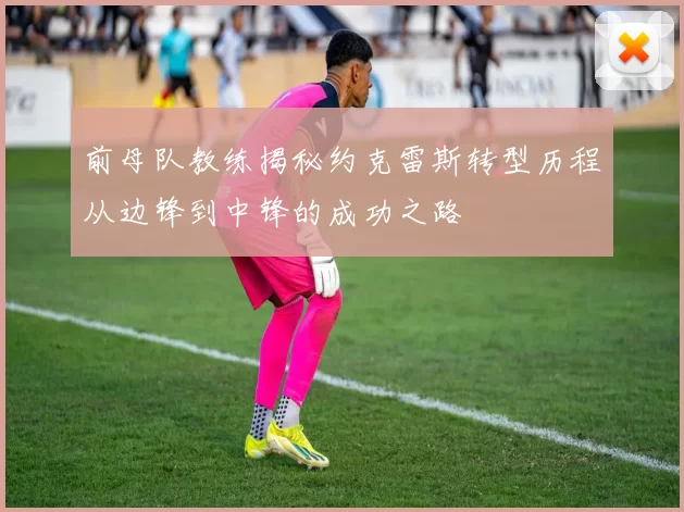 前母队教练揭秘约克雷斯转型历程从边锋到中锋的成功之路