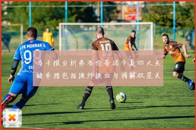 马卡报分析弗洛伦蒂诺今夏四大关键举措包括换帅换血与调解双星关系