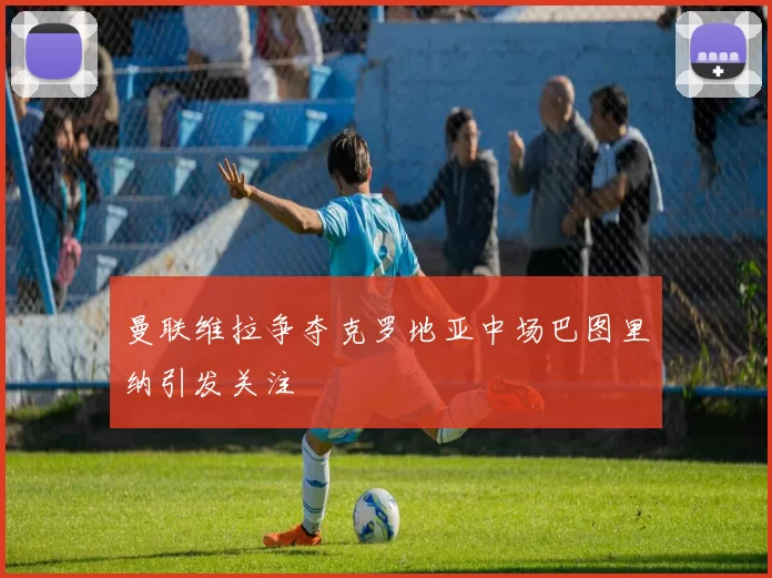 曼联维拉争夺克罗地亚中场巴图里纳引发关注