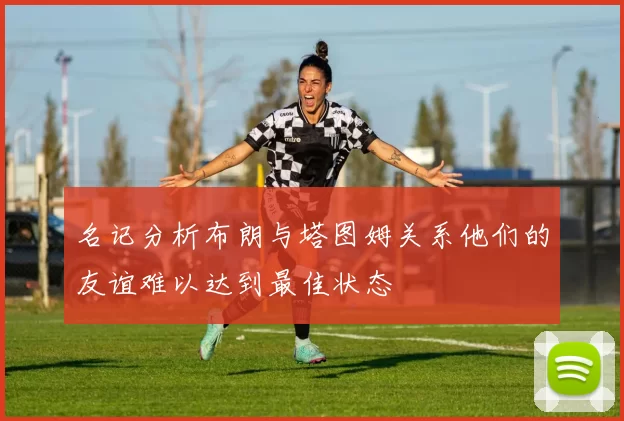 名记分析布朗与塔图姆关系他们的友谊难以达到最佳状态