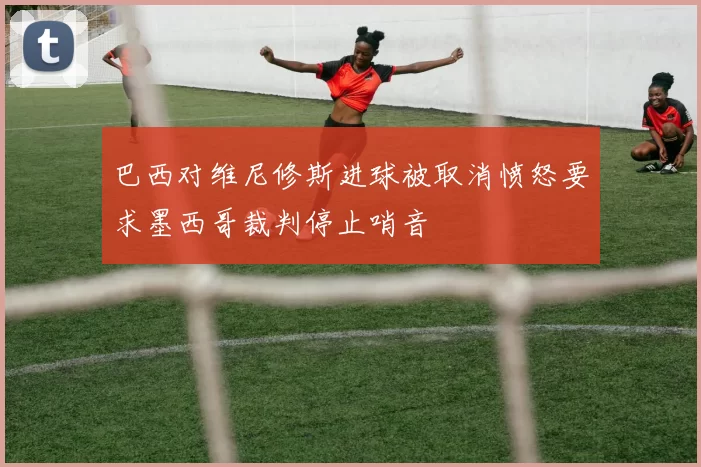 巴西对维尼修斯进球被取消愤怒要求墨西哥裁判停止哨音