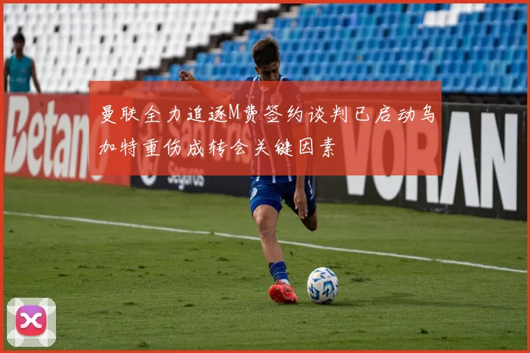 曼联全力追逐M费签约谈判已启动乌加特重伤成转会关键因素