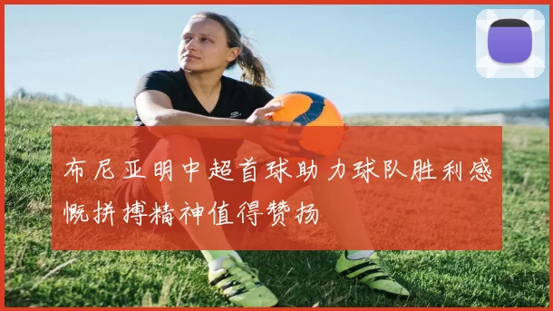 布尼亚明中超首球助力球队胜利感慨拼搏精神值得赞扬